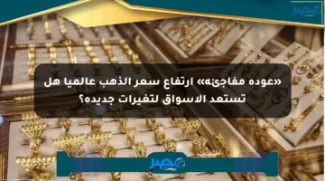 «عودة مفاجئة» ارتفاع سعر الذهب عالميا هل تستعد الأسواق لتغيرات جديدة؟